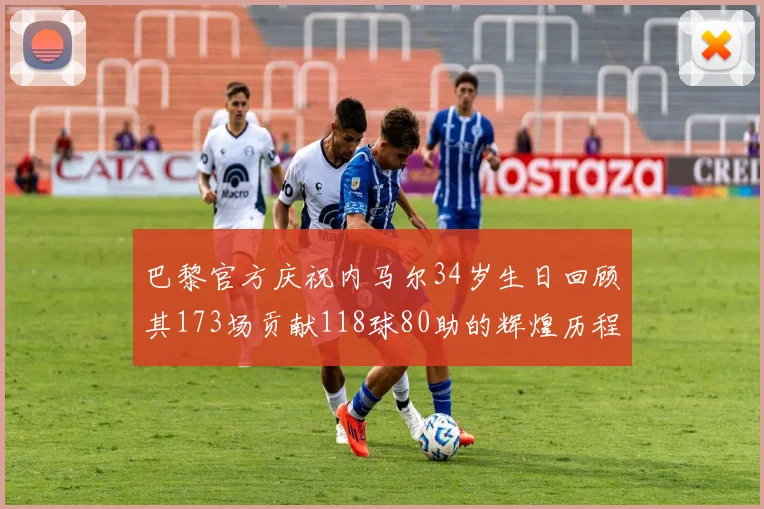 巴黎官方庆祝内马尔34岁生日回顾其173场贡献118球80助的辉煌历程