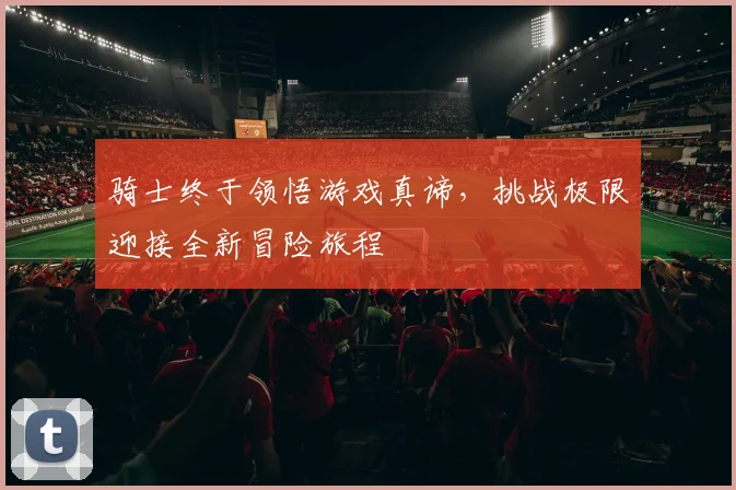 骑士终于领悟游戏真谛，挑战极限迎接全新冒险旅程