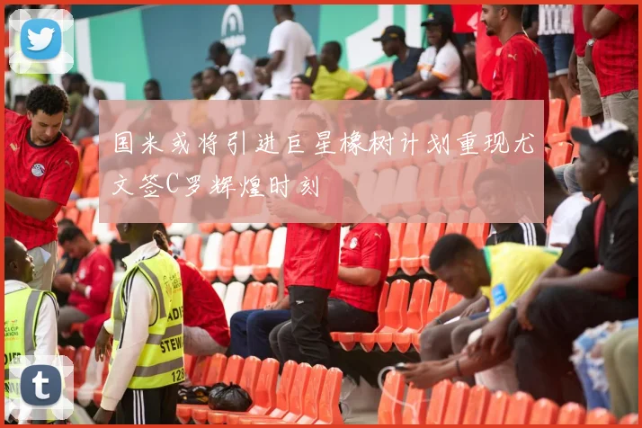 国米或将引进巨星橡树计划重现尤文签C罗辉煌时刻