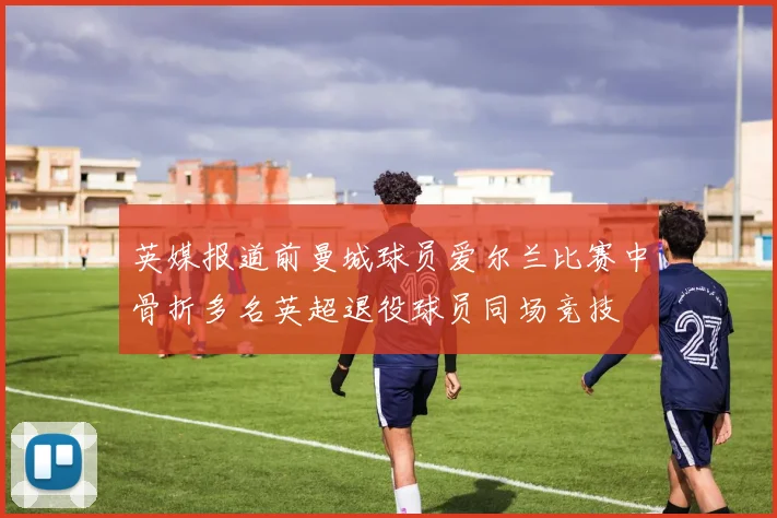 英媒报道前曼城球员爱尔兰比赛中骨折多名英超退役球员同场竞技