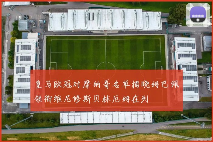 皇马欧冠对摩纳哥名单揭晓姆巴佩领衔维尼修斯贝林厄姆在列