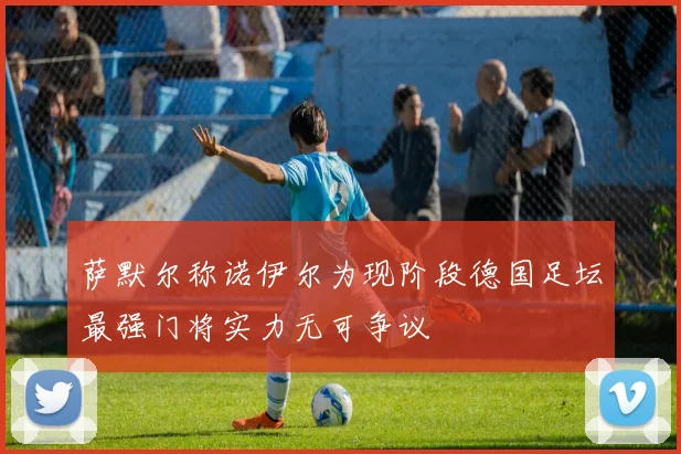 萨默尔称诺伊尔为现阶段德国足坛最强门将实力无可争议