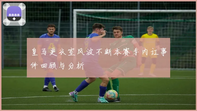 皇马更衣室风波不断本赛季内讧事件回顾与分析