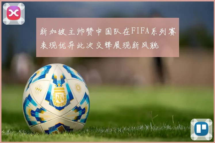 新加坡主帅赞中国队在FIFA系列赛表现优异此次交锋展现新风貌