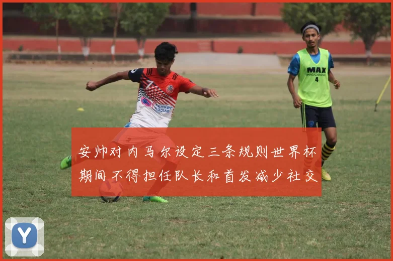 安帅对内马尔设定三条规则世界杯期间不得担任队长和首发减少社交媒体使用