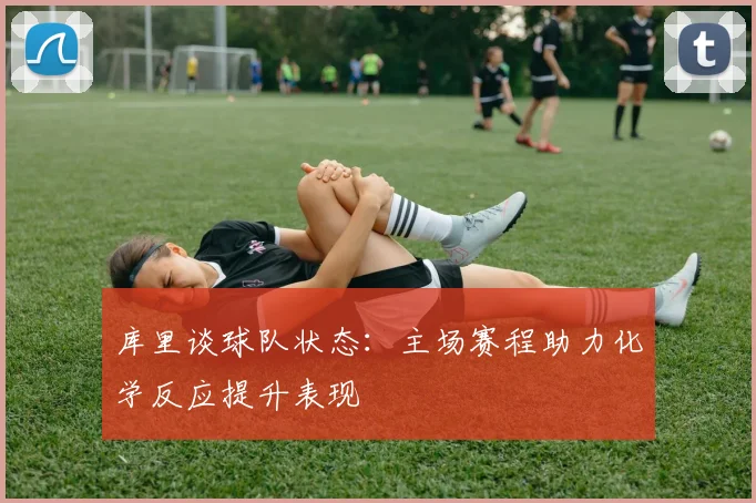 库里谈球队状态：主场赛程助力化学反应提升表现