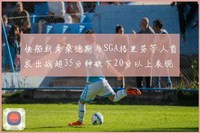 快船新秀桑德斯与SGA格里芬等人首发出战超35分钟砍下20分以上表现亮眼